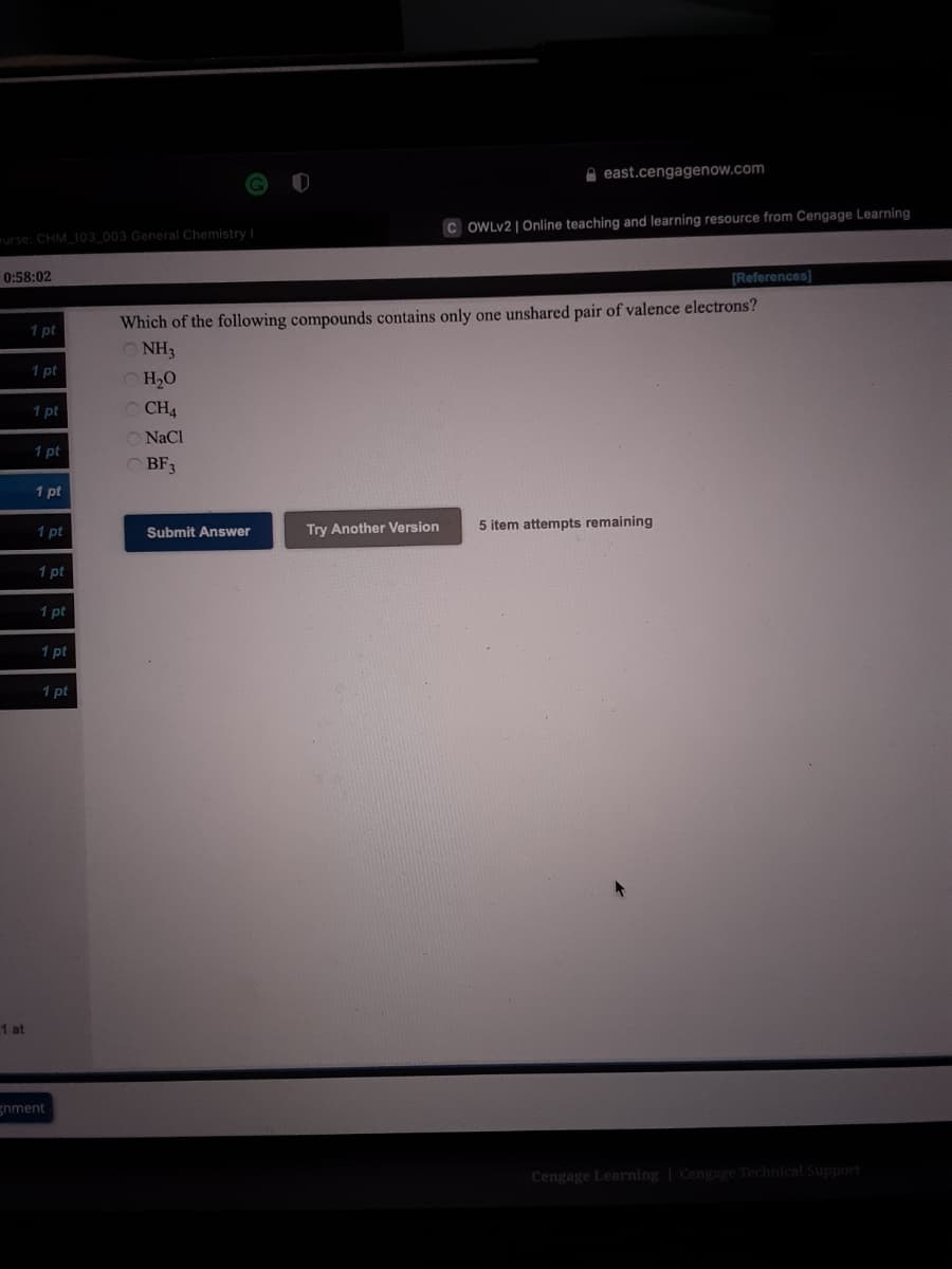 A east.cengagenow.com
C OWLV2 |Online teaching and learning resource from Cengage Learning
urse: CHM 103 003 General Chemistry
0:58:02
[References]
Which of the following compounds contains only one unshared pair of valence electrons?
NH3
1 pt
1 pt
O H,0
1 pt
O CH4
O NaCl
1 pt
O BF3
1 pt
1 pt
Try Another Version
5 item attempts remaining
Submit Answer
1 pt
1 pt
1 pt
1 pt
1 at
gnment
Cengage Learning Cengage Technical Support
