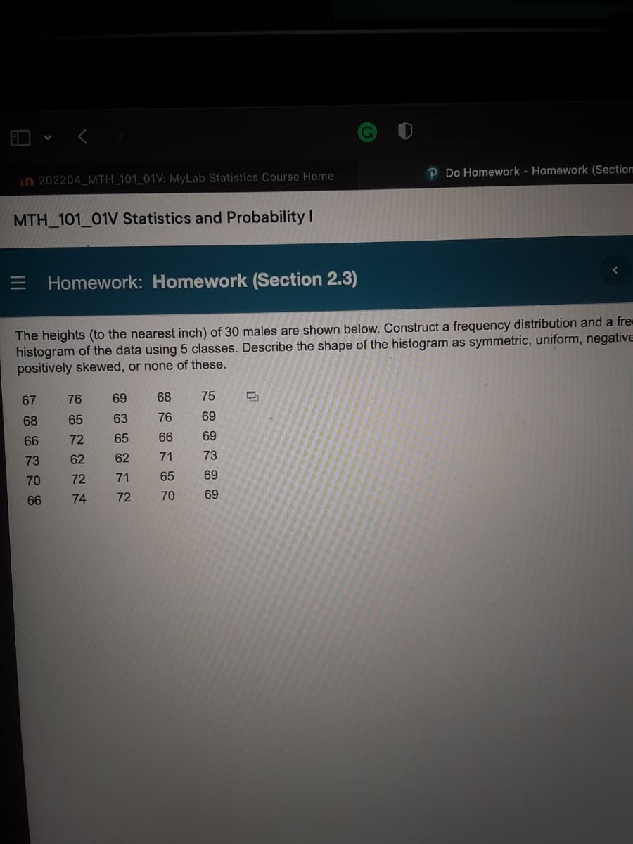 P Do Homework - Homework (Section
Homework: Homework (Section 2.3)
The heights (to the nearest inch) of 30 males are shown below. Construct a frequency distribution and a fre
histogram of the data using 5 classes. Describe the shape of the histogram as symmetric, uniform, negative
positively skewed, or none of these.
67
76
69
68
75
D
68
63
76
69
66
65
66
69
73
62
71
73
70
71
65
69
70
69
66
in 202204_MTH_101_01V: MyLab Statistics Course Home
MTH_101_01V Statistics and Probability I
GENENN
65
62
72
72