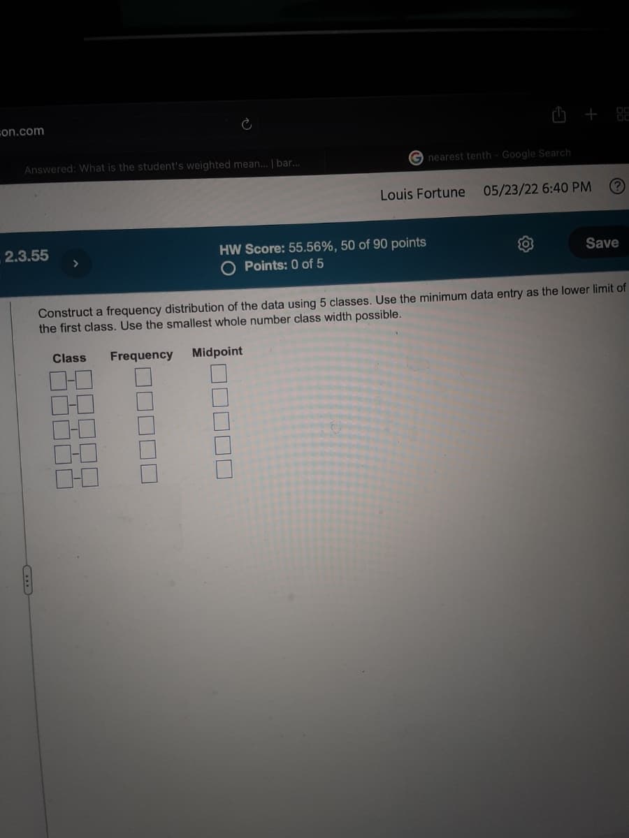 on.com
Answered: What is the student's weighted mean... | bar...
05/23/22 6:40 PM
2.3.55
HW Score: 55.56%, 50 of 90 points
O Points: 0 of 5
Save
Construct a frequency distribution of the data using 5 classes. Use the minimum data entry as the lower limit of
the first class. Use the smallest whole number class width possible.
Class Frequency Midpoint
01
☐☐☐☐☐
Gnearest tenth - Google Search
+88
Louis Fortune