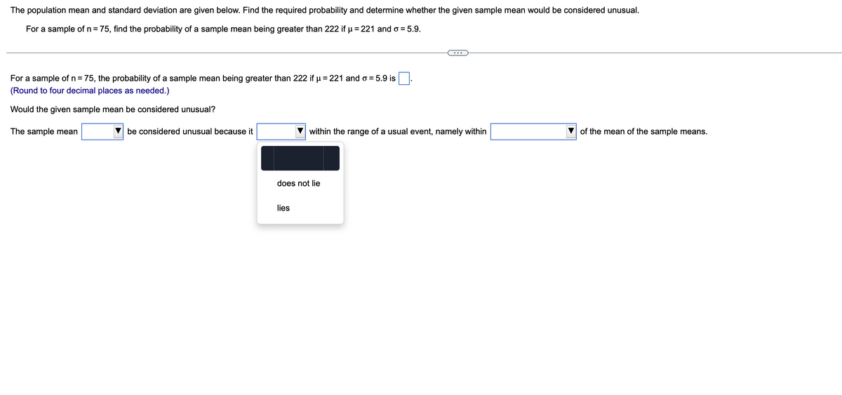 The population mean and standard deviation are given below. Find the required probability and determine whether the given sample mean would be considered unusual.
For a sample of n = 75, find the probability of a sample mean being greater than 222 if µ = 221 and o = 5.9.
For a sample of n = 75, the probability of a sample mean being greater than 222 if μ = 221 and o= 5.9 is
(Round to four decimal places as needed.)
Would the given sample mean be considered unusual?
The sample mean
be considered unusual because it
within the range of a usual event, namely within
does not lie
lies
of the mean of the sample means.