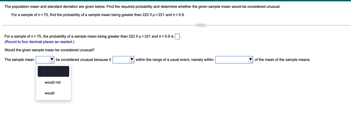 The population mean and standard deviation are given below. Find the required probability and determine whether the given sample mean would be considered unusual.
For a sample of n = 75, find the probability of a sample mean being greater than 222 if µ = 221 and o = 5.9.
For a sample of n = 75, the probability of a sample mean being greater than 222 if µ = 221 and o= 5.9 is
(Round to four decimal places as needed.)
Would the given sample mean be considered unusual?
The sample mean
be considered unusual because it
would not
would
within the range of a usual event, namely within
of the mean of the sample means.