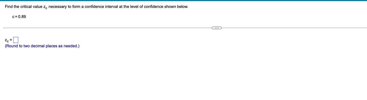 ## Finding the Critical Value \( z_c \)

To form a confidence interval at the specified level of confidence, follow these steps:

1. **Identify the given confidence level:**  
   \( c = 0.89 \)
   
2. **Calculate the critical value \( z_c \):**
   (Round to two decimal places as needed.)

\[ z_c = \boxed{\phantom{0}} \]

Make use of the Z-table or statistical tools to find the required \( z_c \) value that corresponds to the given confidence level.