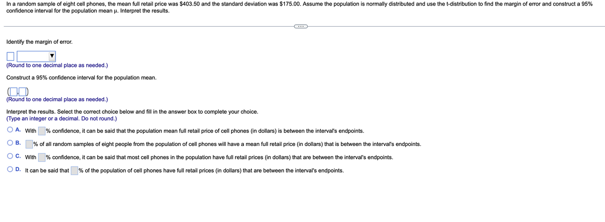 In a random sample of eight cell phones, the mean full retail price was $403.50 and the standard deviation was $175.00. Assume the population is normally distributed and use the t-distribution to find the margin of error and construct a 95%
confidence interval for the population mean µ. Interpret the results.
Identify the margin of error.
(Round to one decimal place as needed.)
Construct a 95% confidence interval for the population mean.
(Round to one decimal place as needed.)
Interpret the results. Select the correct choice below and fill in the answer box to complete your choice.
(Type an integer or a decimal. Do not round.)
O A. With
B.
% confidence, it can be said that the population mean full retail price of cell phones (in dollars) is between the interval's endpoints.
% of all random samples of eight people from the population of cell phones will have a mean full retail price (in dollars) that is between the interval's endpoints.
% confidence, it can be said that most cell phones in the population have full retail prices (in dollars) that are between the interval's endpoints.
C. With
OD. It can be said that % of the population of cell phones have full retail prices (in dollars) that are between the interval's endpoints.