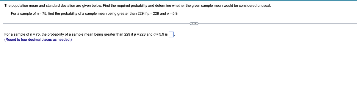 The population mean and standard deviation are given below. Find the required probability and determine whether the given sample mean would be considered unusual.
For a sample of n = 75, find the probability of a sample mean being greater than 229 if μ = 228 and o = 5.9.
For a sample of n = 75, the probability of a sample mean being greater than 229 if μ = 228 and o= 5.9 is
(Round to four decimal places as needed.)