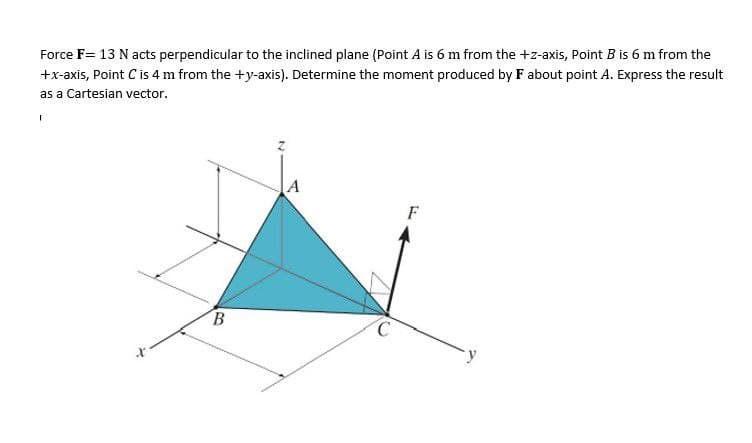 Force F= 13 N acts perpendicular to the inclined plane (Point A is 6 m from the +z-axis, Point B is 6 m from the
+x-axis, Point C is 4 m from the +y-axis). Determine the moment produced by F about point A. Express the result
as a Cartesian vector.
I
A
B
C