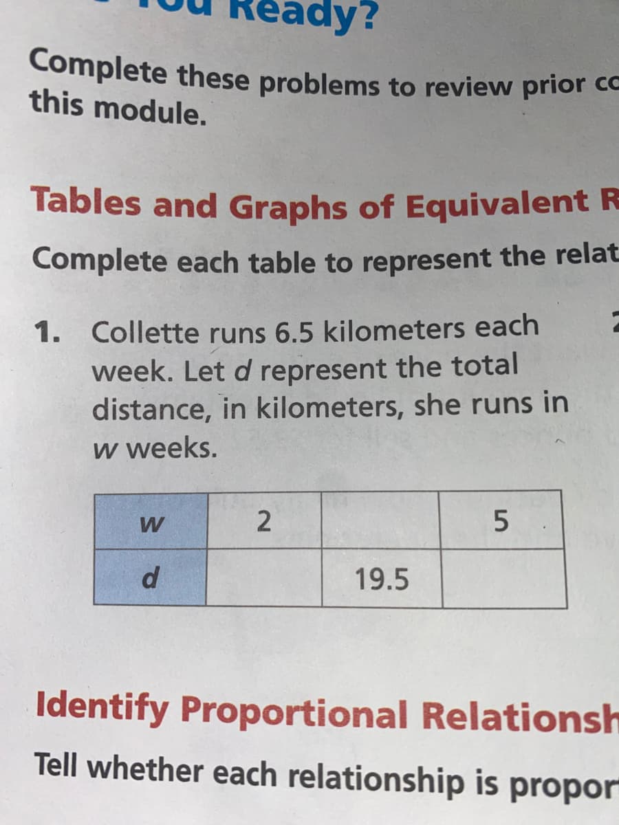 Complete these problems to review prior cc
eady?
this module.
Tables and Graphs of Equivalent R
Complete each table to represent the relat
1. Collette runs 6.5 kilometers each
week. Let d represent the total
distance, in kilometers, she runs in
w weeks.
W
5
19.5
Identify Proportional Relationsh
Tell whether each relationship is propor
