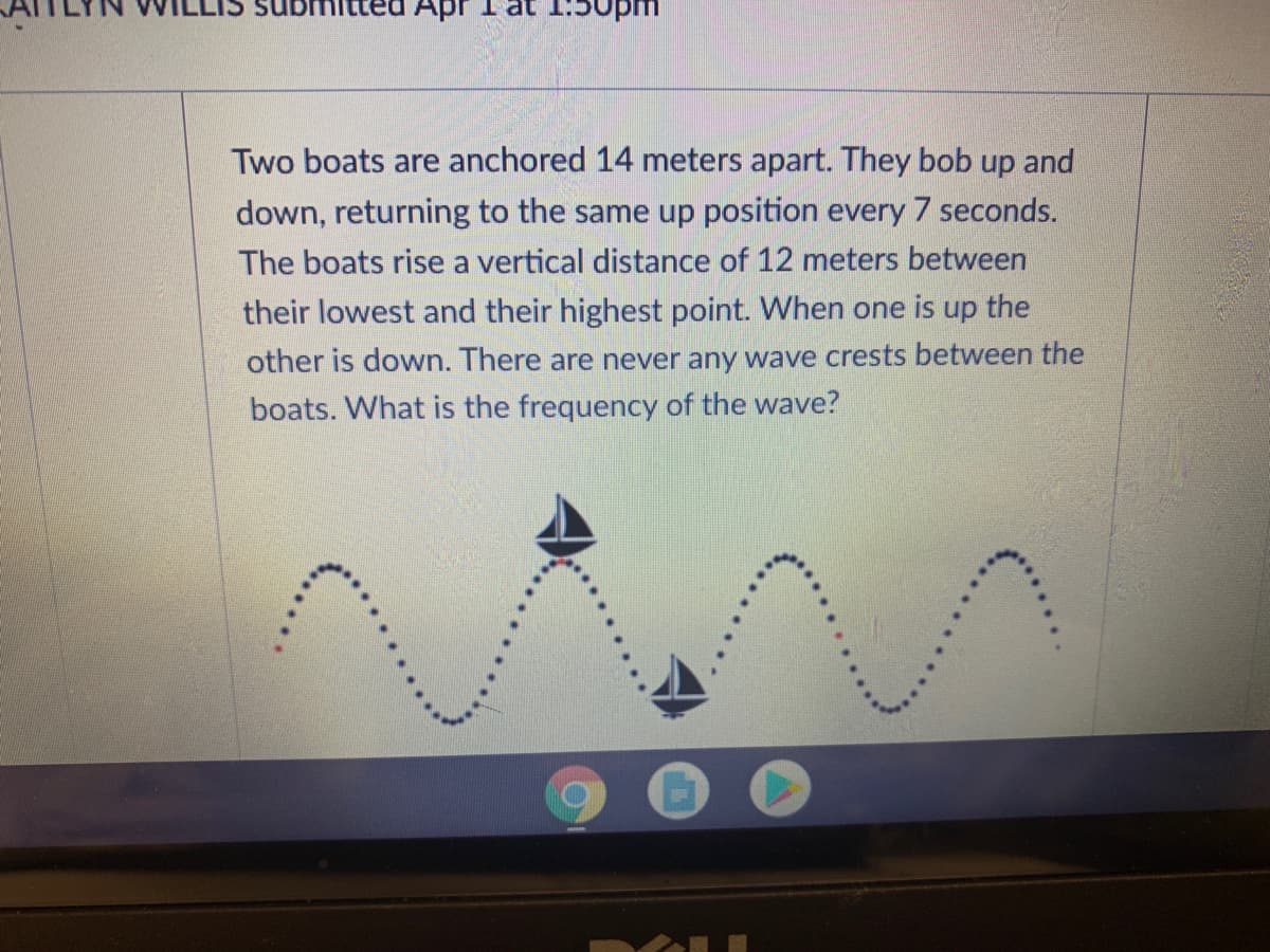 Apr
at 1:
Jwan
Two boats are anchored 14 meters apart. They bob up and
down, returning to the same up position every 7 seconds.
The boats rise a vertical distance of 12 meters between
their lowest and their highest point. When one is up the
other is down. There are never any wave crests between the
boats. What is the frequency of the wave?
