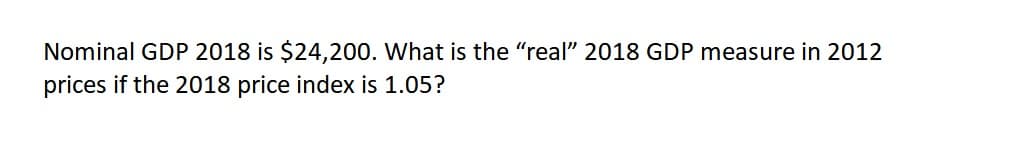 Nominal GDP 2018 is $24,200. What is the "real" 2018 GDP measure in 2012
prices if the 2018 price index is 1.05?
