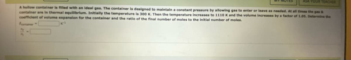 ASK YOUR TEACHER
A hollow container is filled with an ideal gas. The container is designed to maintain constant pressure by allowing gas to enter or leave as needed. At all times the gas &
container are in thermal equilibrium. Initially the temperature is 300 K. Then the temperature increases to 1110 K and the volume increases by a factor of 1.05. Determine the
coefficient of volume expansion for the container and the ratio of the final number of moles to the initial number of moles.
Acontainer