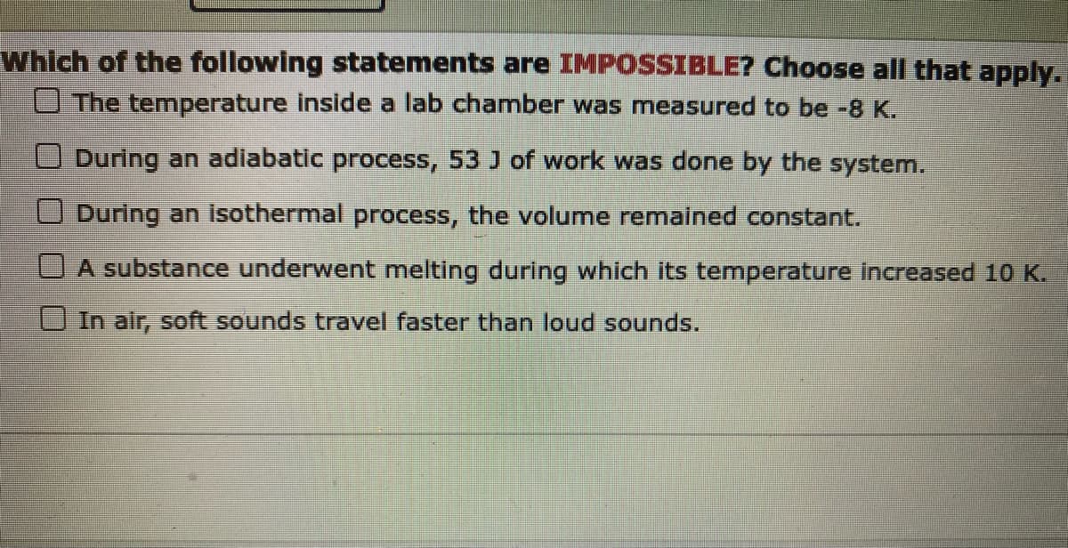 Which of the following statements are IMPOSSIBLE? Choose all that apply.
The temperature inside a lab chamber was measured to be -8 K.
O During an adiabatic process, 53 J of work was done by the system.
During an isothermal process, the volume remained constant.
A substance underwent melting during which its temperature increased 10 K.
In air, soft sounds travel faster than loud sounds.