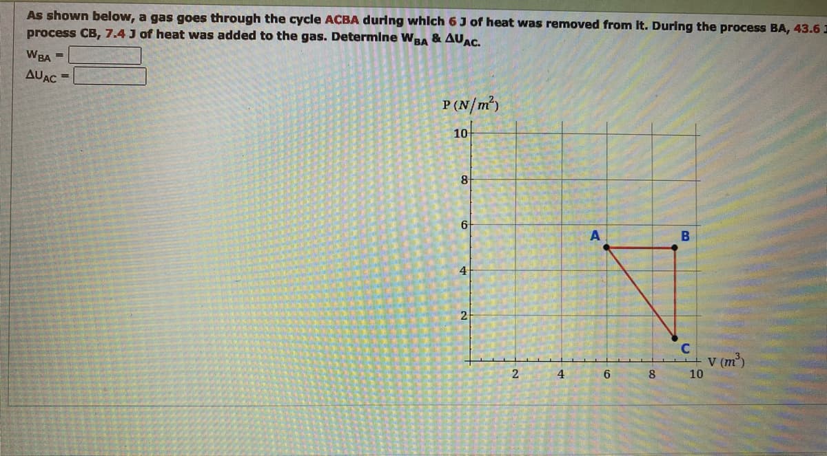 As shown below, a gas goes through the cycle ACBA during which 6 J of heat was removed from it. During the process BA, 43.6 I
process CB, 7.4 J of heat was added to the gas. Determine WBA & AUAC.
WBA =
AUAC
=
P (N/m²)
10
8
6
4
2
2
4
A
6
8
B
C
10
v (m³)