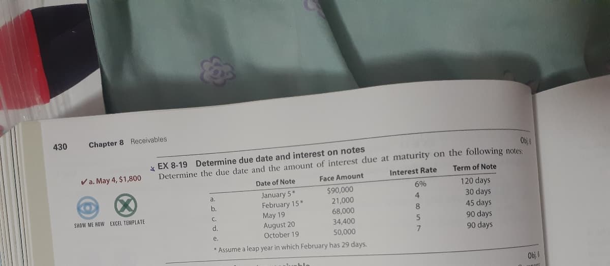 430
Chapter 8 Receivables
Obi
* EX 8-19 Determine due date and interest on notes
Determine the due date and the amount of interest due at maturity on the following notes
Va. May 4, $1,800
Interest Rate
Term of Note
Date of Note
Face Amount
120 days
30 days
45 days
90 days
90 days
$90,000
6%
January 5*
February 15
May 19
August 20
October 19
a.
(0)
4
21,000
68,000
b.
SHOW ME HOW EXCEL TEMPLATE
C.
8.
d.
34,400
50,000
e.
Assume a leap year in which February has 29 days.
Obj. 6
