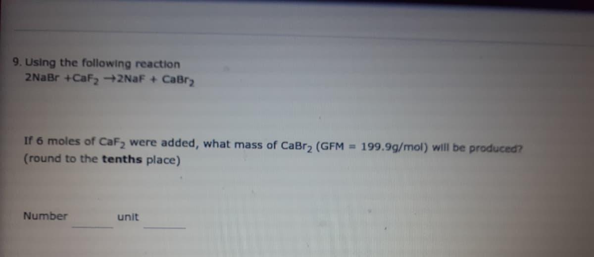 9. Using the following reaction
2NaBr +CaF2 2NAF + CaBr2
If 6 moles of CaF2 were added, what mass of CaBr2 (GFM = 199.9g/mol) will be produced?
(round to the tenths place)
Number
unit
