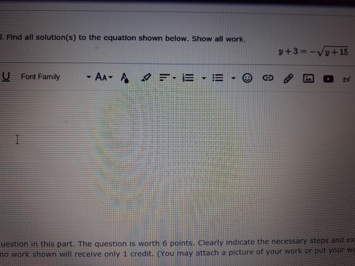 B. Find all solution(s) to the equation shown below. Show all work.
y+3=-Vy+ 15
%3D
U Font Family
-AA A F- E • E
uestion in this part. The question is worth 6 pojints. Clearly indicate the necessary steps and ex
no work shown will receive only 1 credit. (You may attach a picture of your work or put your we
