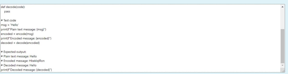 def decode(code):
pass
= Test code
msg = 'Hello
print(f"Plain text message: (msg)")
encoded = encode(msg)
print(f"Encoded message: (encoded)")
decoded = decode(encoded)
• Expected output:
- Plain text message: Hello
= Encoded message: HbeklqIRon
- Decoded message: Hello
print(f'Decoded message: {decoded)}")
