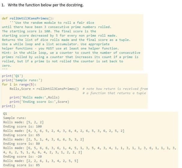 1. Write the function below per the docstring.
def rollUntil3ConsPrimes ():
**'Use the random module to roll a fair dice
until there have been 3 consecutive prime numbers rolled.
The starting score is 100. The final score is the
starting score decreased by 5 for every non prime roll made.
Returns the list of dice rolls made and the final score as a tuple.
Use a while loop and a list accumulator. Use appropriate
helper functions - you MUST use at least one helper function.
Hint: in the while loop, ue a counter to count the number of consecutive
primes rolled by using a counter that increases its count if a prime is
rolled, but if a prime is not rolled the counter is set back to
zero.
..
print('Q1')
print('Sample runs:')
for i in range(5):
Rolls,Score = rolluntil3ConsPrimes () # note how return is received from
# a function that returns a tuple
print('Rolls made:', Rolls)
print('Ending score is:',Score)
print()
Q1
Sample runs:
Rolls made: [5, 2, 2]
Ending score is: 100
Rolls made: [4, 3, 6, 5, 2, 4, 3, 6, 4, 2, 6, 5, 3, 6, 2, 5, 2]
Ending score is: 65
Rolls made: [2, 5, 1, 4, 3, 6, 6, 5, 3, 2]
Ending score is: 80
Rolls made: [6, 5, 6, 6, 3, 6, 1, 4, 5, 1, 3, 5, 4, 3, 4, 1, 1, 3, 1, 1, 3, 6, 1, 1, 1, 3,
4, 6, 2, 5, 1, 6, 6, 4, 2, 3, 1, 2, 2, 2]
Ending score is: -20
Rolls made: [2, 2, 6, 1, 3, 4, 2, 5, 5]
Ending score is: 85
