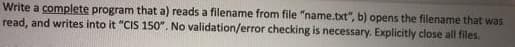 Write a complete program that a) reads a filename from file "name.txt", b) opens the filename that was
read, and writes into it "CIS 150". No validation/error checking is necessary. Explicitly close all files.
