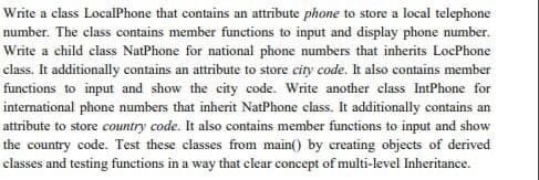 Write a class LocalPhone that contains an attribute phone to store a local telephone
number. The class contains member functions to input and display phone number.
Write a child class NatPhone for national phone numbers that inherits LocPhone
class. It additionally contains an attribute to store city code. It also contains member
functions to input and show the city code. Write another class IntPhone for
international phone numbers that inherit NatPhone class. It additionally contains an
attribute to store country code. It also contains member functions to input and show
the country code. Test these classes from main() by creating objects of derived
classes and testing functions in a way that clear concept of multi-level Inheritance.
