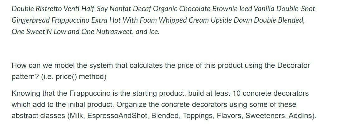 Double Ristretto Venti Half-Soy Nonfat Decaf Organic Chocolate Brownie Iced Vanilla Double-Shot
Gingerbread Frappuccino Extra Hot With Foam Whipped Cream Upside Down Double Blended,
One Sweet'N Low and One Nutrasweet, and Ice.
How can we model the system that calculates the price of this product using the Decorator
pattern? (i.e. price() method)
Knowing that the Frappuccino is the starting product, build at least 10 concrete decorators
which add to the initial product. Organize the concrete decorators using some of these
abstract classes (Milk, EspressoAndShot, Blended, Toppings, Flavors, Sweeteners, Addins).
