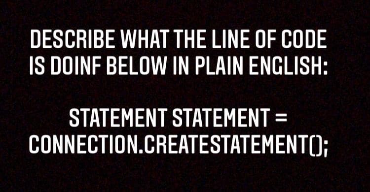 DESCRIBE WHAT THE LINE OF CODE
IS DOINF BELOW IN PLAIN ENGLISH:
STATEMENT STATEMENT =
CONNECTION.CREATESTATEMENT();

