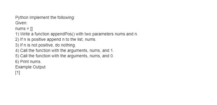 Python Implement the following:
Given:
nums = []
1) Write a function appendPos() with two parameters nums and n.
2) If n is positive append n to the list, nums.
3) If n is not positive, do nothing.
4) Call the function with the arguments, nums, and 1.
5) Call the function with the arguments, nums, and 0.
6) Print nums.
Example Output
[1]
