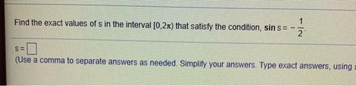 Find the exact values of s in the interval [0,2x) that satisfy the condition, sin s =
21
S=
(Use a comma to separate answers as needed. Simplify your answers. Type exact answers, using:
