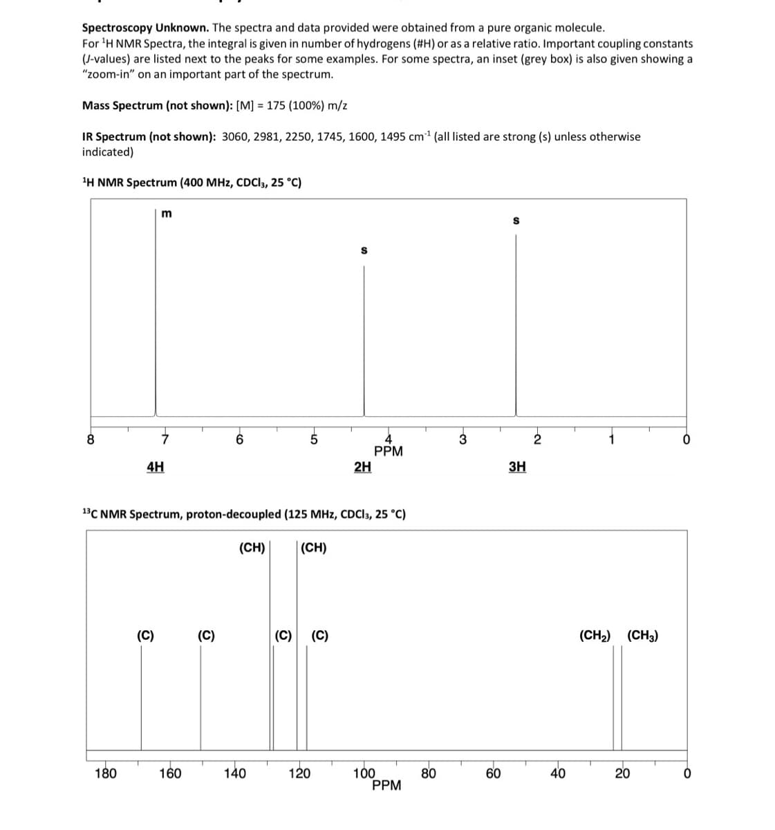 Spectroscopy Unknown. The spectra and data provided were obtained from a pure organic molecule.
For ¹H NMR Spectra, the integral is given in number of hydrogens (#H) or as a relative ratio. Important coupling constants
(J-values) are listed next to the peaks for some examples. For some spectra, an inset (grey box) is also given showing a
"zoom-in" on an important part of the spectrum.
Mass Spectrum (not shown): [M] = 175 (100%) m/z
IR Spectrum (not shown): 3060, 2981, 2250, 1745, 1600, 1495 cm¹ (all listed are strong (s) unless otherwise
indicated)
¹H NMR Spectrum (400 MHz, CDCI3, 25 °C)
8
180
m
4H
(C)
160
1³C NMR Spectrum, proton-decoupled (125 MHz, CDCI3, 25 °C)
(CH) (CH)
(C)
5
140
(C) (C)
S
120
2H
PPM
100
PPM
80
60
S
3H
40
(CH₂) (CH3)
20
O