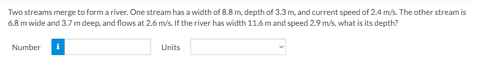 Two streams merge to form a river. One stream has a width of 8.8 m, depth of 3.3 m, and current speed of 2.4 m/s. The other stream is
6.8 m wide and 3.7 m deep, and flows at 2.6 m/s. If the river has width 11.6 mand speed 2.9 m/s, what is its depth?
Number
i
Units
