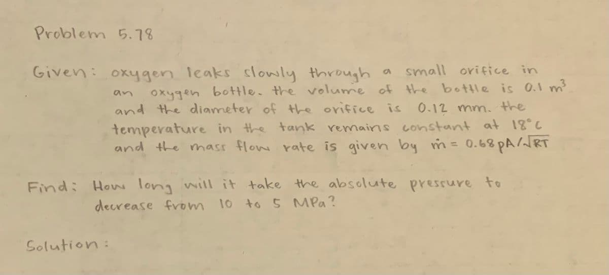 Problem 5.78
Given: oxygen leaks slowly through
a small orifice in
an
oxygen bottle. the volume of the bottle is 0.1 m³
and the diameter of the orifice is 0.12 mm. the
temperature in the tank remains constant at 18°C
and the mass flow rate is given by m = 0.68 PA/√RT
Find: How long will it take the absolute pressure to
decrease from 10 to 5 MPa?
Solution: