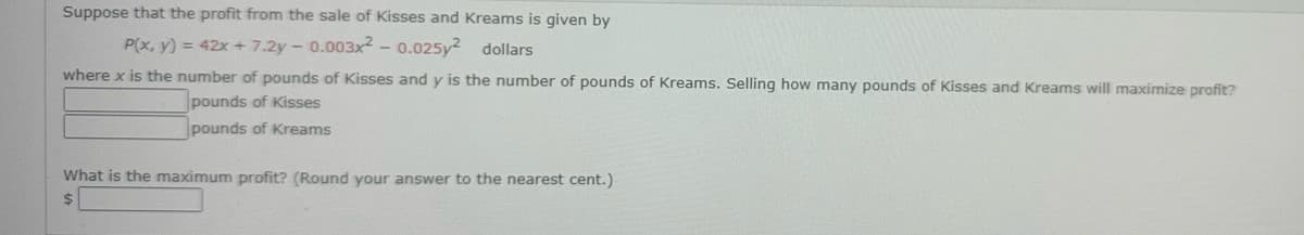 Suppose that the profit from the sale of Kisses and Kreams is given by
P(x, y) = 42x +7.2y-0.003x2 - 0.025y² dollars
where x is the number of pounds of Kisses and y is the number of pounds of Kreams. Selling how many pounds of Kisses and Kreams will maximize profit?
pounds of Kisses
pounds of Kreams
What is the maximum profit? (Round your answer to the nearest cent.)
$