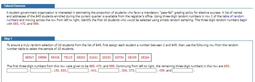 Tutorial Exercise
A student government organization is interested in estimating the proportion of students who favor a mandatory "pass-fail" grading policy for elective courses. A list of names
and addresses of the 645 students enrolled during the current quarter is available from the registrar's office. Using three-digit random numbers in row 2 of the table of random
numbers and moving across the row from left to right, identify the first 10 students who would be selected using simple random sampling. The three-digit random numbers begin
with 885, 470, and 989.
Step 1
To ensure a truly random selection of 10 students from the list of 645, first assign each student a number between 1 and 645, then use the following row from the random
number table to select the sample of 10 students.
88547 09896 95436 79115 08303 01041 20030 63754
08459
28364
The first three-digit numbers from this row were given to be 885, 470, and 989. Continuing from left to right, the remaining three-digit numbers in this row are 695,
, 150, 830,
041,
306, 375,
459, and