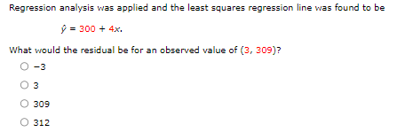 Regression analysis was applied and the least squares regression line was found to be
ŷ = 300 + 4x.
What would the residual be for an observed value of (3, 309)?
-3
3
309
312