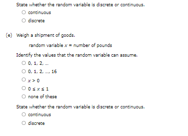 State whether the random variable is discrete or continuous.
O continuous
O discrete
(e) Weigh a shipment of goods.
random variable x = number of pounds
Identify the values that the random variable can assume.
O 0, 1, 2,...
O 0, 1, 2, 16
Ox>0
0 0sxs1
none of these
State whether the random variable is discrete or continuous.
continuous
O discrete