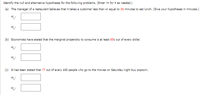 Identify
the null and alternative hypotheses for the following problems. (Enter != for # as needed.)
(a) The manager of a restaurant believes that it takes a customer less than or equal to 26 minutes to eat lunch. (Give your hypotheses in minutes.)
H:
(b) Economists have stated that the marginal propensity to consume is at least 85c out of every dollar.
H₂:
(c) It has been stated that 77 out of every 100 people who go to the movies on Saturday night buy popcorn.