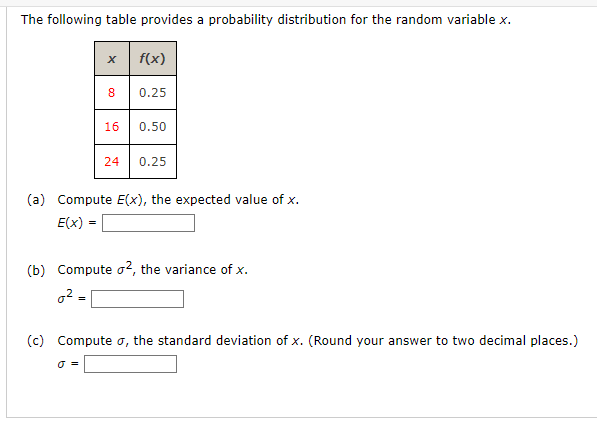 The following table provides a probability distribution for the random variable x.
f(x)
X
=
8
0 =
0.25
16 0.50
(a) Compute E(x), the expected value of x.
E(x)
24 0.25
(b) Compute 2, the variance of x.
0²=
(c) Compute σ, the standard deviation of x. (Round your answer to two decimal places.)