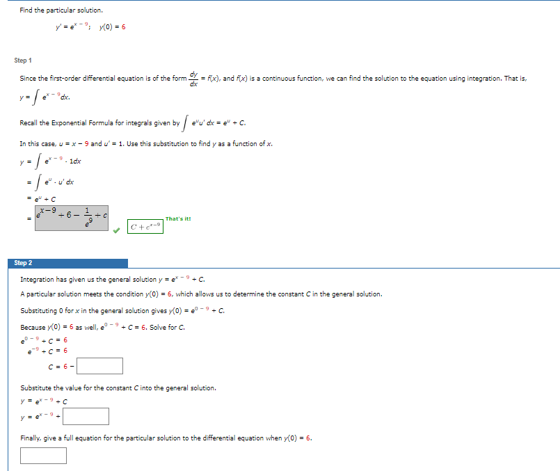 Find the particular solution.
y'=e*; y(0) = 6
Step 1
Since the first-order differential equation is of the form
y = Sex
'dx.
Recall the Exponential Formula for integrals given by e'u' dx = e" + C.
In this case, u = x-9 and u' = 1. Use this substitution to find y as a function of x.
y = [=
- 1dx
e²-u' dx
+6-
C+c²-9
= f(x), and f(x) is a continuous function, we can find the solution to the equation using integration. That is,
That's it!
Step 2
Integration has given us the general solution y =
-9 + C.
A particular solution meets the condition y(0) = 6, which allows us to determine the constant C in the general solution.
Substituting 0 for x in the general solution gives y(0) = eº 9 + C.
+ C = 6. Solve for C.
Because y(0) = 6 as well,
+C = 6
+C = 6
C = 6-
Substitute the value for the constant C into the general solution.
y = ex-9 + C
y = ex-9+
Finally, give a full equation for the particular solution to the differential equation when y(0) = 6.