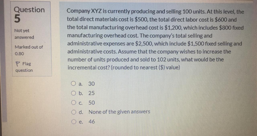 Question
Company XYZ is currently producing and selling 100 units. At this level, the
total direct materials cost is $500, the total direct labor cost is $600 and
the total manufacturing overhead cost is $1,200, which includes $800 fixed
manufacturing overhead cost. The company's total selling and
administrative expenses are $2,500, which include $1,500 fixed selling and
administrative costs. Assume that the company wishes to increase the
number of units produced and sold to 102 units, what would be the
incremental cost? (rounded to nearest ($) value)
Not yet
answered
Marked out of
0.80
P Flag
question
O a.
30
O b. 25
O c.
50
O d. None of the given answers
O e.
46

