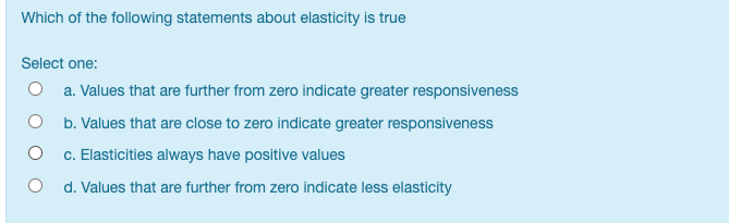 Which of the following statements about elasticity is true
Select one:
O a. Values that are further from zero indicate greater responsiveness
O b. Values that are close to zero indicate greater responsiveness
c. Elasticities always have positive values
d. Values that are further from zero indicate less elasticity
