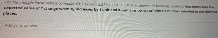 Use the multiple linear regression model. E(Y | X, X) - 231 + 1.25 X + 2.31 X, to answer the following questions. How much does the
expected value of Y change when X, increases by 1 unit and x, remains constant? Write a number rounded to two decimal
places.
Add your answer
