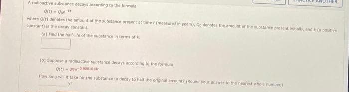 A radioactive substance decays according to the formula
where Qt) denotes the amount of the substance present at time t (measured in years), Qo denotes the amount of the substance present intally, and k (a positive
constant) is the decay constant.
(a) Find the half-ife of the substance in terms of k
(b) Suppose a radioactive substance decays according to the formula
Q(t) - 29e0 001014
How long will it take for the substance to decay to haif the original amount? (Round your answer to the nearest whole number.)
