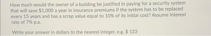 How much would the owner of a building be justified in paying for a security system
that will save $1,000 a year in insurance premiums if the system has to be replaced
every 15 years and has a scrap value equal to 10% of its initial cost? Assume interest
rate of 7% p.a.
Write your answer in dollars to the nearest integer, e.g. $ 123
