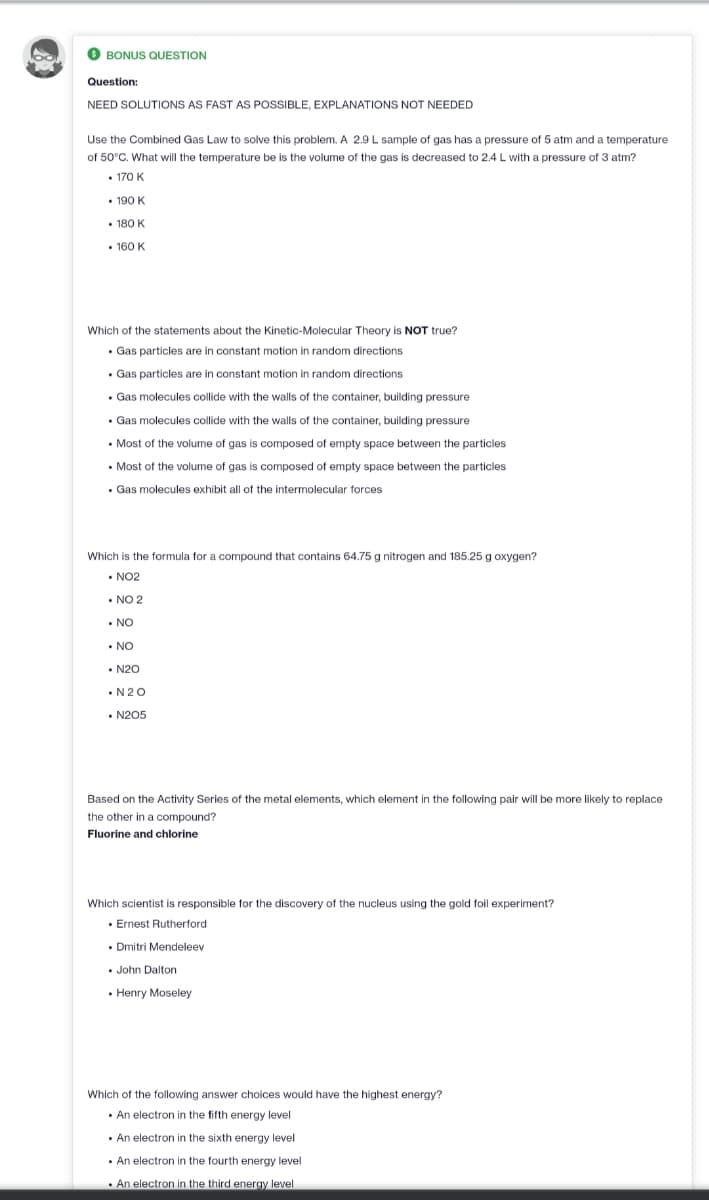 bo
BONUS QUESTION
Question:
NEED SOLUTIONS AS FAST AS POSSIBLE, EXPLANATIONS NOT NEEDED
Use the Combined Gas Law to solve this problem. A 2.9 L sample of gas has a pressure of 5 atm and a temperature
of 50°C. What will the temperature be is the volume of the gas is decreased to 2.4 L with a pressure of 3 atm?
.
• 170 K
• 190 K
• 180 K
• 160 K
Which of the statements about the Kinetic-Molecular Theory is NOT true?
.
• Gas particles are in constant motion in random directions
• Gas particles are in constant motion in random directions
• Gas molecules collide with the walls of the container, building pressure
• Gas molecules collide with the walls of the container, building pressure
. Most of the volume of gas is composed of empty space between the particles
. Most of the volume of gas is composed of empty space between the particles
• Gas molecules exhibit all of the intermolecular forces
Which is the formula for a compound that contains 64.75 g nitrogen and 185.25 g oxygen?
• NO2
NO 2
•
• NO
• NO
•N20
•N2O
•N205
Based on the Activity Series of the metal elements, which element in the following pair will be more likely to replace
the other in a compound?
Fluorine and chlorine
Which scientist is responsible for the discovery of the nucleus using the gold foil experiment?
• Ernest Rutherford
• Dmitri Mendeleev
.
• John Dalton
• Henry Moseley
Which of the following answer choices would have the highest energy?
• An electron in the fifth energy level
.
. An electron in the sixth energy level
. An electron in the fourth energy level
. An electron in the third energy level