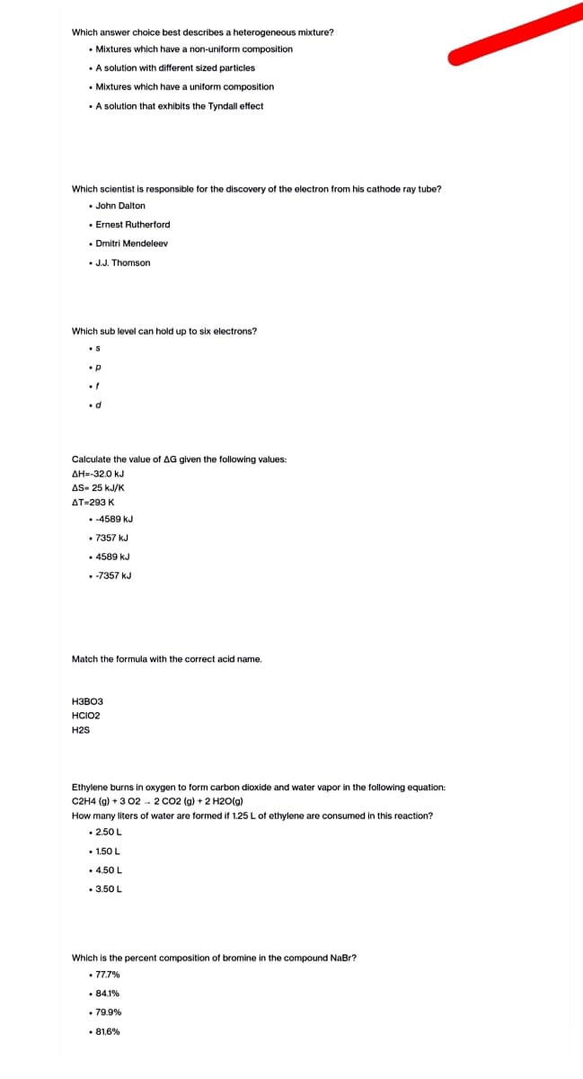 Which answer choice best describes a heterogeneous mixture?
• Mixtures which have a non-uniform composition
. A solution with different sized particles
• Mixtures which have a uniform composition
• A solution that exhibits the Tyndall effect
Which scientist is responsible for the discovery of the electron from his cathode ray tube?
John Dalton
. Ernest Rutherford
. Dmitri Mendeleev
• J.J. Thomson
Which sub level can hold up to six electrons?
p
Calculate the value of AG given the following values:
ΔΗ=-32.0 Κυ
AS-25 kJ/K
AT-293 K
-4589 kJ
• 7357 kJ
4589 kJ
. -7357 kJ
Match the formula with the correct acid name.
H3B03
HCIO2
H2S
Ethylene burns in oxygen to form carbon dioxide and water vapor in the following equation:
C2H4 (g) + 302 2 CO2 (g) + 2 H2O(g)
How many liters
water are formed if 1.25 L of ethylene are consumed in this reaction?
• 2.50 L
• 1.50 L
. 4.50 L
. 3.50 L
Which is the percent composition of bromine in the compound NaBr?
• 77.7%
.84.1%
. 79.9%
.81.6%