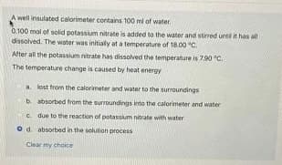 A well insulated calorimeter contains 100 ml of water.
0.100 mal of solid potassium nitrate is added to the water and stirred until it has all
dissolved. The water was initially at a temperature of 18.00 °C.
After all the potassium nitrate has dissolved the temperature is 7.90 °C.
The temperature change is caused by heat energy
a. lost from the calorimeter and water to the surroundings
b. absorbed from the surroundings into the calorimeter and water
c. due to the reaction of potassium nitrate with water
Od absorbed in the solution process
Clear my choice