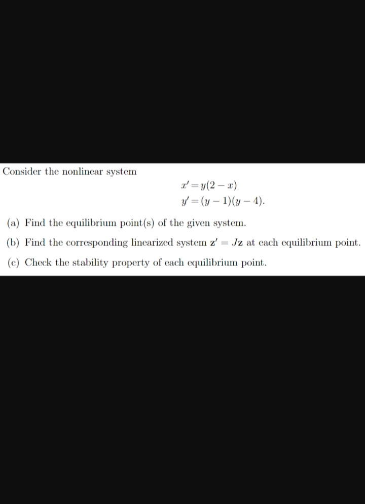 Consider the nonlinear system
x'=y(2-x)
y'=(y-1)(y-4).
(a) Find the equilibrium point(s) of the given system.
(b) Find the corresponding linearized system z' = Jz at each equilibrium point.
(c) Check the stability property of each equilibrium point.