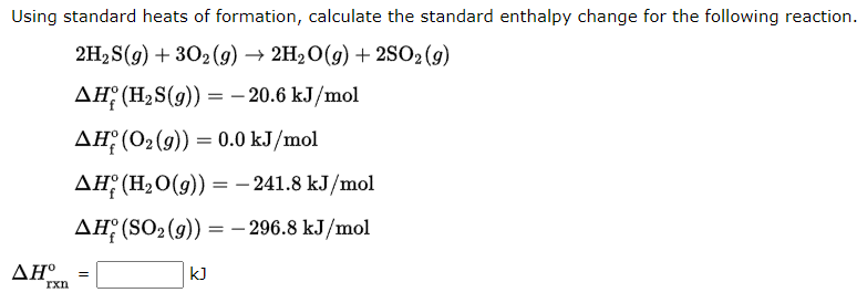 Using standard heats of formation, calculate the standard enthalpy change for the following reaction.
2H₂S(g) + 302(g) → 2H₂O(g) + 2SO2(g)
AH (H₂S(g)) = -20.6 kJ/mol
AH (0₂ (9)) = 0.0 kJ/mol
AH (H₂O(g)) = -241.8 kJ/mol
AH (SO₂(g)) = -296.8 kJ/mol
AHº
rxn
=
kJ