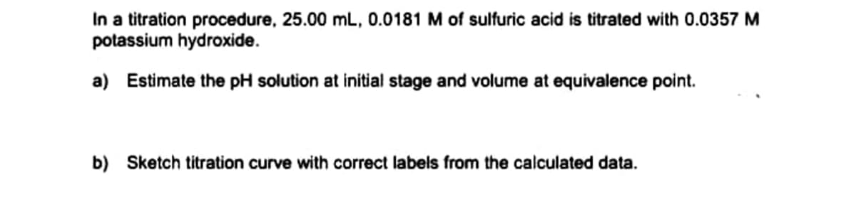 In a titration procedure, 25.00 mL, 0.0181 M of sulfuric acid is titrated with 0.0357 M
potassium hydroxide.
a) Estimate the pH solution at initial stage and volume at equivalence point.
b) Sketch titration curve with correct labels from the calculated data.