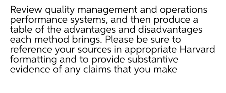 Review quality management and operations
performance systems, and then produce a
table of the advantages and disadvantages
each method brings. Please be sure to
reference your sources in appropriate Harvard
formatting and to provide substantive
evidence of any claims that you make
