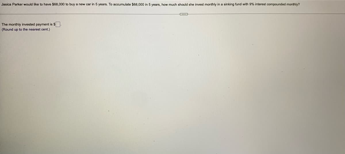 Jasica Parker would like to have $68,000 to buy a new car in 5 years. To accumulate $68,000 in 5 years, how much should she invest monthly in a sinking fund with 9% interest compounded monthly?
The monthly invested payment is $-
(Round up to the nearest cent.)
