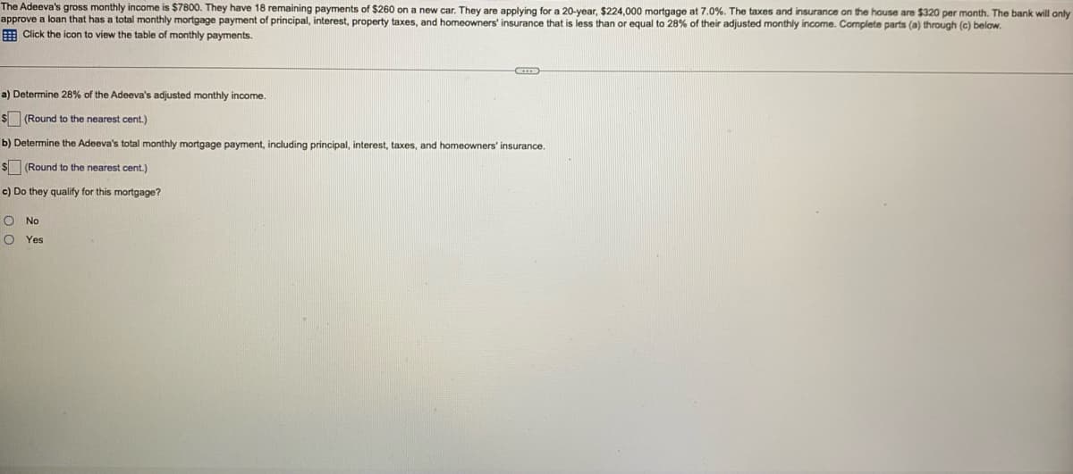 The Adeeva's gross monthly income is $7800. They have 18 remaining payments of $260 on a new car. They are applying for a 20-year, $224,000 mortgage at 7.0%. The taxes and insurance on the house are $320 per month. The bank will only
approve a loan that has a total monthly mortgage payment of principal, interest, property taxes, and homeowners' insurance that is less than or equal to 28% of their adjusted monthly income. Complete parts (a) through (c) below.
E Click the icon to view the table of monthly payments.
a) Determine 28% of the Adeeva's adjusted monthly income.
$(Round to the nearest cent.)
b) Determine the Adeeva's total monthly mortgage payment, including principal, interest, taxes, and homeowners' insurance.
s (Round to the nearest cent.)
c) Do they qualify for this mortgage?
O No
O Yes
